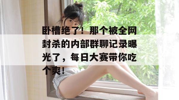 卧槽绝了！那个被全网封杀的内部群聊记录曝光了，每日大赛带你吃个爽！