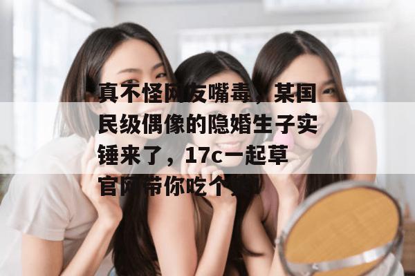 真不怪网友嘴毒，某国民级偶像的隐婚生子实锤来了，17c一起草官网带你吃个爽！