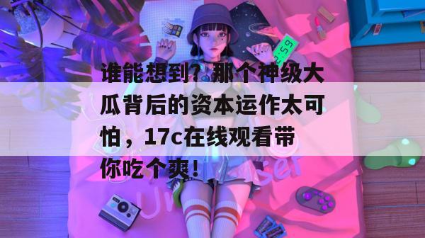 谁能想到？那个神级大瓜背后的资本运作太可怕，17c在线观看带你吃个爽！