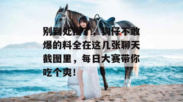 别到处找了，狗仔不敢爆的料全在这几张聊天截图里，每日大赛带你吃个爽！