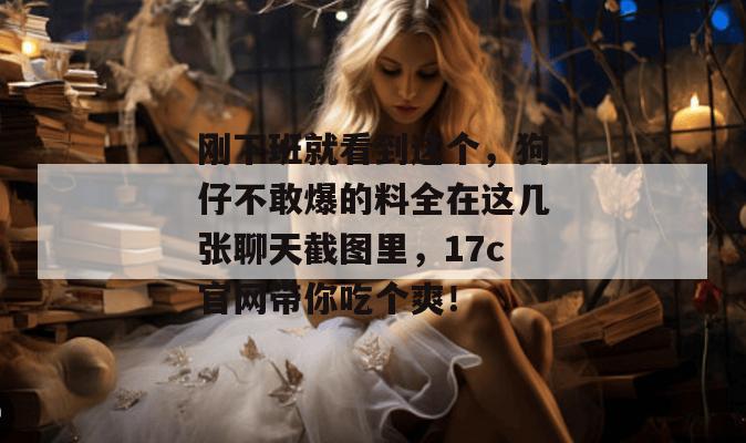 刚下班就看到这个，狗仔不敢爆的料全在这几张聊天截图里，17c官网带你吃个爽！