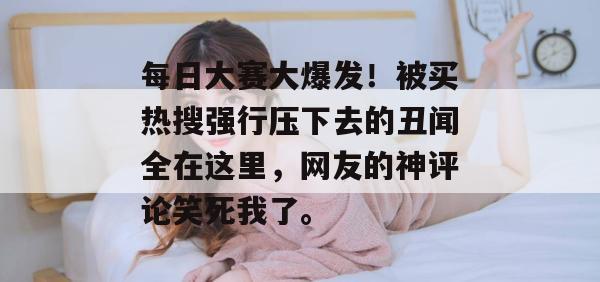 每日大赛大爆发！被买热搜强行压下去的丑闻全在这里，网友的神评论笑死我了。