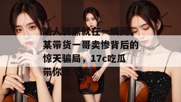 路人转黑就在一瞬间，某带货一哥卖惨背后的惊天骗局，17c吃瓜带你吃个爽！