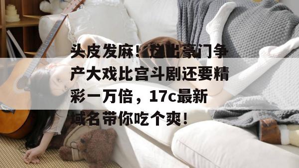 头皮发麻!这出豪门争产大戏比宫斗剧还要精彩一万倍,17c最新域名带你吃个爽! 头皮发麻!这出豪门争产大戏比宫斗剧还要精彩一万倍,17c最新域名带你吃个爽!