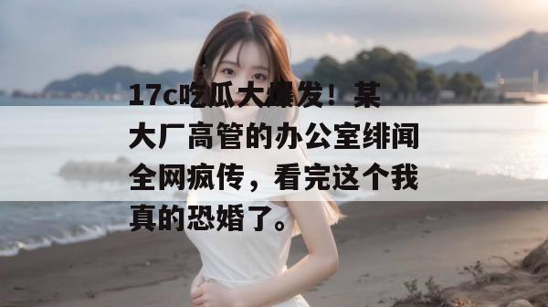 17c吃瓜大爆发！某大厂高管的办公室绯闻全网疯传，看完这个我真的恐婚了。