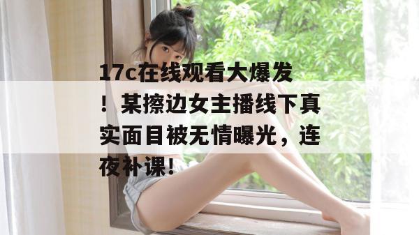 17c在线观看大爆发！某擦边女主播线下真实面目被无情曝光，连夜补课！