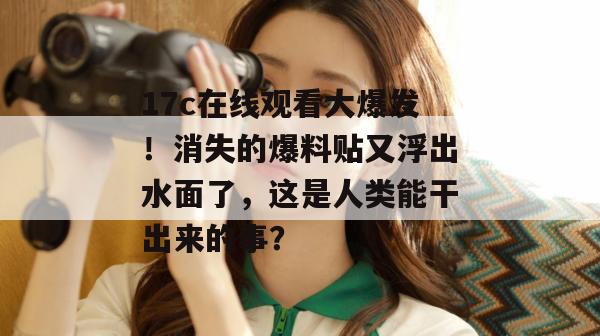 17c在线观看大爆发！消失的爆料贴又浮出水面了，这是人类能干出来的事？
