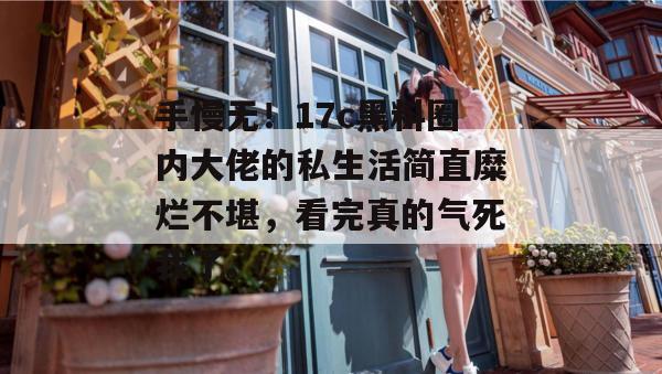 手慢无！17c黑料圈内大佬的私生活简直糜烂不堪，看完真的气死我了。