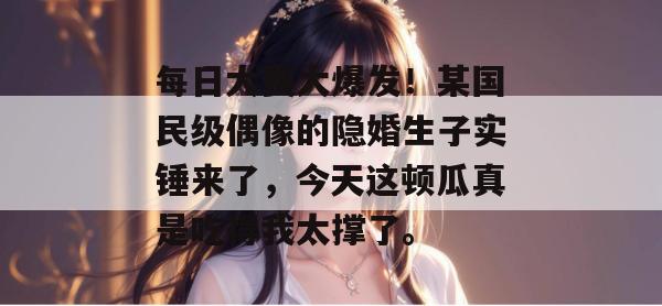 每日大赛大爆发！某国民级偶像的隐婚生子实锤来了，今天这顿瓜真是吃得我太撑了。