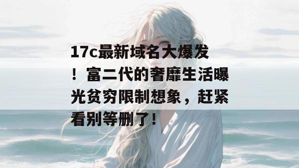 17c最新域名大爆发！富二代的奢靡生活曝光贫穷限制想象，赶紧看别等删了！