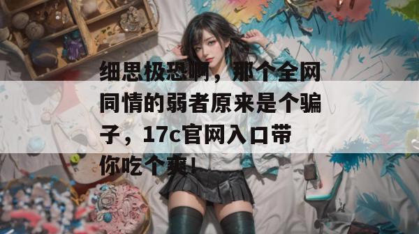 细思极恐啊，那个全网同情的弱者原来是个骗子，17c官网入口带你吃个爽！