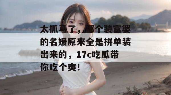 太抓马了，那个装富婆的名媛原来全是拼单装出来的，17c吃瓜带你吃个爽！