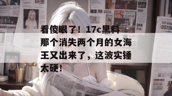 看傻眼了！17c黑料那个消失两个月的女海王又出来了，这波实锤太硬！