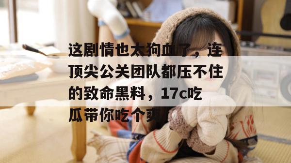 这剧情也太狗血了，连顶尖公关团队都压不住的致命黑料，17c吃瓜带你吃个爽！
