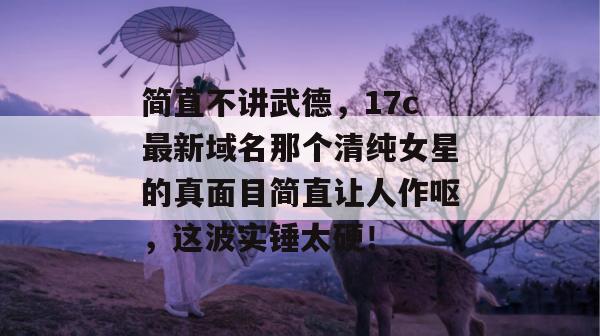 简直不讲武德，17c最新域名那个清纯女星的真面目简直让人作呕，这波实锤太硬！