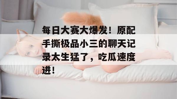 每日大赛大爆发！原配手撕极品小三的聊天记录太生猛了，吃瓜速度进！