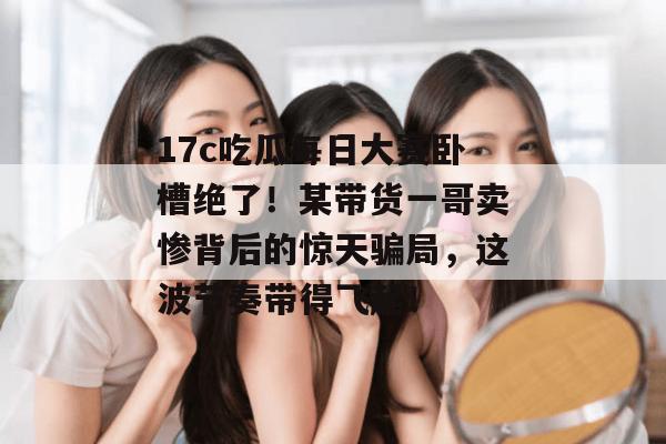 17c吃瓜每日大赛卧槽绝了！某带货一哥卖惨背后的惊天骗局，这波节奏带得飞起！