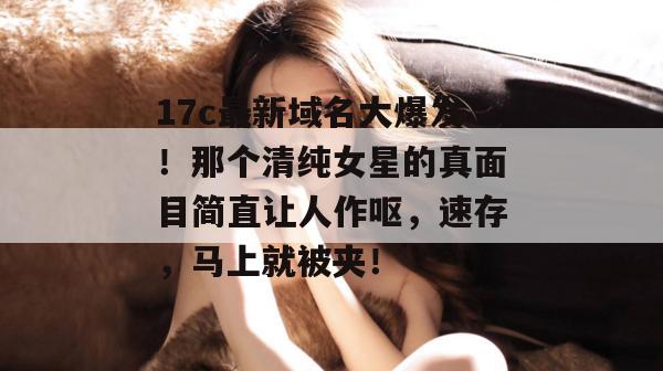 17c最新域名大爆发！那个清纯女星的真面目简直让人作呕，速存，马上就被夹！