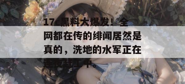 17c黑料大爆发！全网都在传的绯闻居然是真的，洗地的水军正在连夜赶工中。