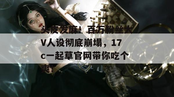 头皮发麻！百万粉丝大V人设彻底崩塌，17c一起草官网带你吃个爽！
