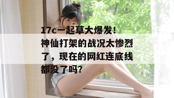 17c一起草大爆发！神仙打架的战况太惨烈了，现在的网红连底线都没了吗？