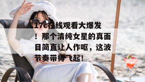 17c在线观看大爆发！那个清纯女星的真面目简直让人作呕，这波节奏带得飞起！