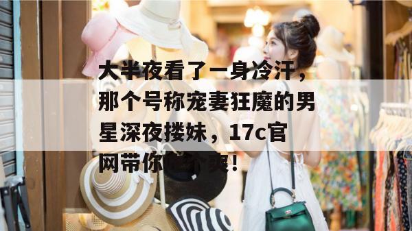 大半夜看了一身冷汗，那个号称宠妻狂魔的男星深夜搂妹，17c官网带你吃个爽！