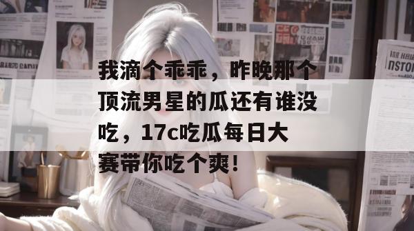 我滴个乖乖，昨晚那个顶流男星的瓜还有谁没吃，17c吃瓜每日大赛带你吃个爽！