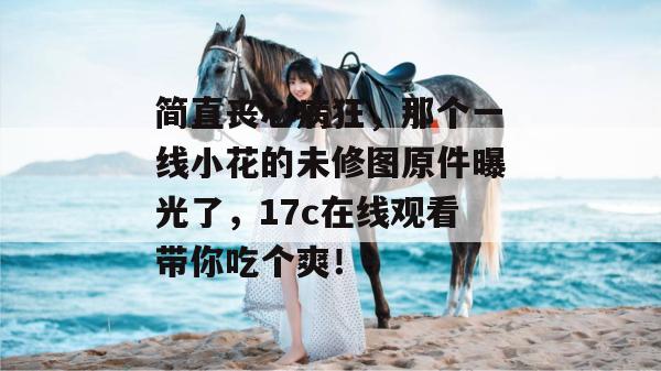 简直丧心病狂，那个一线小花的未修图原件曝光了，17c在线观看带你吃个爽！