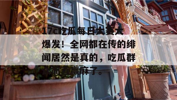 17c吃瓜每日大赛大爆发！全网都在传的绯闻居然是真的，吃瓜群众简直赢麻了。