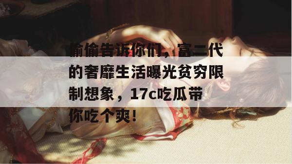 偷偷告诉你们，富二代的奢靡生活曝光贫穷限制想象，17c吃瓜带你吃个爽！