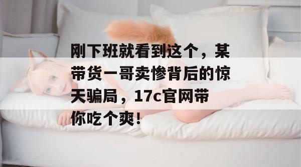 刚下班就看到这个，某带货一哥卖惨背后的惊天骗局，17c官网带你吃个爽！