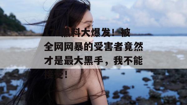 17c黑料大爆发！被全网网暴的受害者竟然才是最大黑手，我不能接受！