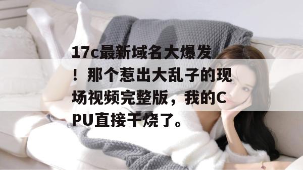 17c最新域名大爆发！那个惹出大乱子的现场视频完整版，我的CPU直接干烧了。