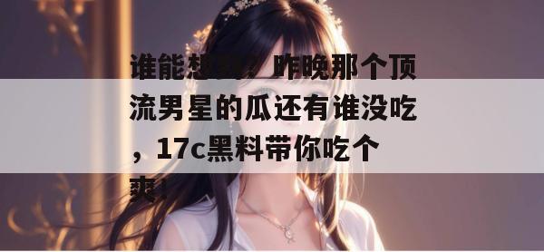 谁能想到？昨晚那个顶流男星的瓜还有谁没吃，17c黑料带你吃个爽！