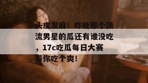 头皮发麻！昨晚那个顶流男星的瓜还有谁没吃，17c吃瓜每日大赛带你吃个爽！
