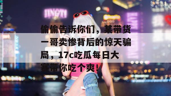 偷偷告诉你们，某带货一哥卖惨背后的惊天骗局，17c吃瓜每日大赛带你吃个爽！