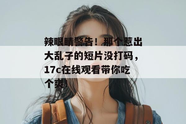 辣眼睛警告！那个惹出大乱子的短片没打码，17c在线观看带你吃个爽！